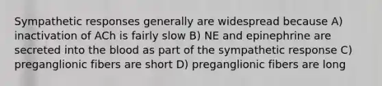 Sympathetic responses generally are widespread because A) inactivation of ACh is fairly slow B) NE and epinephrine are secreted into <a href='https://www.questionai.com/knowledge/k7oXMfj7lk-the-blood' class='anchor-knowledge'>the blood</a> as part of the sympathetic response C) preganglionic fibers are short D) preganglionic fibers are long