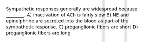 Sympathetic responses generally are widespread because ________. A) inactivation of ACh is fairly slow B) NE and epineiphrine are secreted into the blood as part of the sympathetic response. C) preganglionic fibers are short D) preganglionic fibers are long