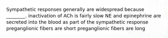 Sympathetic responses generally are widespread because ________. inactivation of ACh is fairly slow NE and epinephrine are secreted into the blood as part of the sympathetic response preganglionic fibers are short preganglionic fibers are long