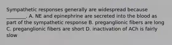 Sympathetic responses generally are widespread because ________. A. NE and epinephrine are secreted into the blood as part of the sympathetic response B. preganglionic fibers are long C. preganglionic fibers are short D. inactivation of ACh is fairly slow