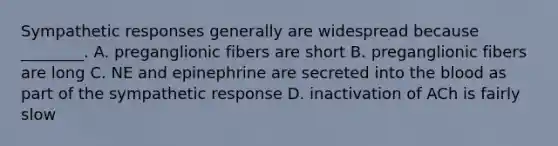 Sympathetic responses generally are widespread because ________. A. preganglionic fibers are short B. preganglionic fibers are long C. NE and epinephrine are secreted into the blood as part of the sympathetic response D. inactivation of ACh is fairly slow