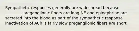 Sympathetic responses generally are widespread because ________. preganglionic fibers are long NE and epinephrine are secreted into the blood as part of the sympathetic response inactivation of ACh is fairly slow preganglionic fibers are short