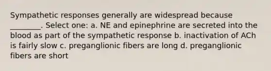 Sympathetic responses generally are widespread because ________. Select one: a. NE and epinephrine are secreted into <a href='https://www.questionai.com/knowledge/k7oXMfj7lk-the-blood' class='anchor-knowledge'>the blood</a> as part of the sympathetic response b. inactivation of ACh is fairly slow c. preganglionic fibers are long d. preganglionic fibers are short