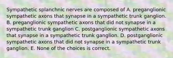 Sympathetic splanchnic nerves are composed of A. preganglionic sympathetic axons that synapse in a sympathetic trunk ganglion. B. preganglionic sympathetic axons that did not synapse in a sympathetic trunk ganglion C. postganglionic sympathetic axons that synapse in a sympathetic trunk ganglion. D. postganglionic sympathetic axons that did not synapse in a sympathetic trunk ganglion. E. None of the choices is correct.