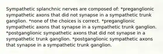 Sympathetic splanchnic nerves are composed of: *preganglionic sympathetic axons that did not synapse in a sympathetic trunk ganglion. *none of the choices is correct. *preganglionic sympathetic axons that synapse in a sympathetic trunk ganglion. *postganglionic sympathetic axons that did not synapse in a sympathetic trunk ganglion. *postganglionic sympathetic axons that synapse in a sympathetic trunk ganglion.