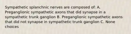 Sympathetic splanchnic nerves are composed of: A. Preganglionic sympathetic axons that did synapse in a sympathetic trunk ganglion B. Preganglionic sympathetic axons that did not synapse in sympathetic trunk ganglion C. None choices