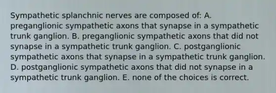 Sympathetic splanchnic nerves are composed of: A. preganglionic sympathetic axons that synapse in a sympathetic trunk ganglion. B. preganglionic sympathetic axons that did not synapse in a sympathetic trunk ganglion. C. postganglionic sympathetic axons that synapse in a sympathetic trunk ganglion. D. postganglionic sympathetic axons that did not synapse in a sympathetic trunk ganglion. E. none of the choices is correct.