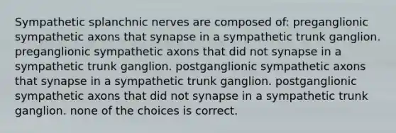 Sympathetic splanchnic nerves are composed of: preganglionic sympathetic axons that synapse in a sympathetic trunk ganglion. preganglionic sympathetic axons that did not synapse in a sympathetic trunk ganglion. postganglionic sympathetic axons that synapse in a sympathetic trunk ganglion. postganglionic sympathetic axons that did not synapse in a sympathetic trunk ganglion. none of the choices is correct.