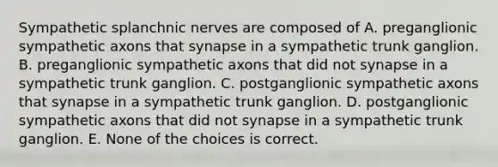 Sympathetic splanchnic nerves are composed of A. preganglionic sympathetic axons that synapse in a sympathetic trunk ganglion. B. preganglionic sympathetic axons that did not synapse in a sympathetic trunk ganglion. C. postganglionic sympathetic axons that synapse in a sympathetic trunk ganglion. D. postganglionic sympathetic axons that did not synapse in a sympathetic trunk ganglion. E. None of the choices is correct.