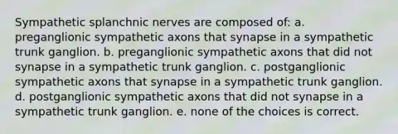 Sympathetic splanchnic nerves are composed of: a. preganglionic sympathetic axons that synapse in a sympathetic trunk ganglion. b. preganglionic sympathetic axons that did not synapse in a sympathetic trunk ganglion. c. postganglionic sympathetic axons that synapse in a sympathetic trunk ganglion. d. postganglionic sympathetic axons that did not synapse in a sympathetic trunk ganglion. e. none of the choices is correct.