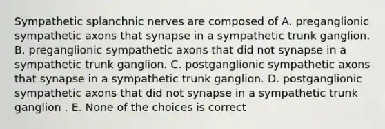 Sympathetic splanchnic nerves are composed of A. preganglionic sympathetic axons that synapse in a sympathetic trunk ganglion. B. preganglionic sympathetic axons that did not synapse in a sympathetic trunk ganglion. C. postganglionic sympathetic axons that synapse in a sympathetic trunk ganglion. D. postganglionic sympathetic axons that did not synapse in a sympathetic trunk ganglion . E. None of the choices is correct