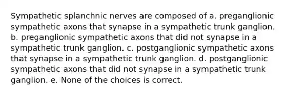 Sympathetic splanchnic nerves are composed of a. preganglionic sympathetic axons that synapse in a sympathetic trunk ganglion. b. preganglionic sympathetic axons that did not synapse in a sympathetic trunk ganglion. c. postganglionic sympathetic axons that synapse in a sympathetic trunk ganglion. d. postganglionic sympathetic axons that did not synapse in a sympathetic trunk ganglion. e. None of the choices is correct.