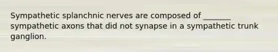 Sympathetic splanchnic nerves are composed of _______ sympathetic axons that did not synapse in a sympathetic trunk ganglion.