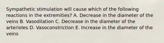 Sympathetic stimulation will cause which of the following reactions in the extremities? A. Decrease in the diameter of the veins B. Vasodilation C. Decrease in the diameter of the arterioles D. Vasoconstriction E. Increase in the diameter of the veins