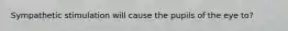 Sympathetic stimulation will cause the pupils of the eye to?