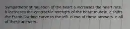 Sympathetic stimulation of the heart a.increases the heart rate. b.increases the contractile strength of the heart muscle. c.shifts the Frank-Starling curve to the left. d.two of these answers. e.all of these answers.