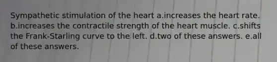 Sympathetic stimulation of the heart a.increases the heart rate. b.increases the contractile strength of the heart muscle. c.shifts the Frank-Starling curve to the left. d.two of these answers. e.all of these answers.