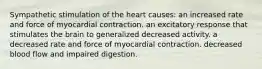 Sympathetic stimulation of the heart causes: an increased rate and force of myocardial contraction. an excitatory response that stimulates the brain to generalized decreased activity. a decreased rate and force of myocardial contraction. decreased blood flow and impaired digestion.