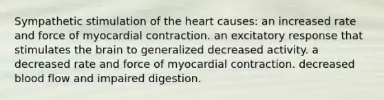 Sympathetic stimulation of <a href='https://www.questionai.com/knowledge/kya8ocqc6o-the-heart' class='anchor-knowledge'>the heart</a> causes: an increased rate and force of myocardial contraction. an excitatory response that stimulates <a href='https://www.questionai.com/knowledge/kLMtJeqKp6-the-brain' class='anchor-knowledge'>the brain</a> to generalized decreased activity. a decreased rate and force of myocardial contraction. decreased blood flow and impaired digestion.