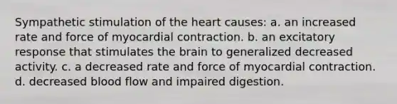 Sympathetic stimulation of the heart causes: a. an increased rate and force of myocardial contraction. b. an excitatory response that stimulates the brain to generalized decreased activity. c. a decreased rate and force of myocardial contraction. d. decreased blood flow and impaired digestion.