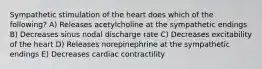 Sympathetic stimulation of the heart does which of the following? A) Releases acetylcholine at the sympathetic endings B) Decreases sinus nodal discharge rate C) Decreases excitability of the heart D) Releases norepinephrine at the sympathetic endings E) Decreases cardiac contractility