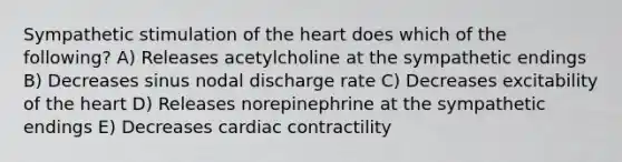 Sympathetic stimulation of the heart does which of the following? A) Releases acetylcholine at the sympathetic endings B) Decreases sinus nodal discharge rate C) Decreases excitability of the heart D) Releases norepinephrine at the sympathetic endings E) Decreases cardiac contractility