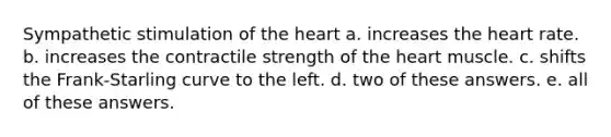 Sympathetic stimulation of the heart a. increases the heart rate. b. increases the contractile strength of the heart muscle. c. shifts the Frank-Starling curve to the left. d. two of these answers. e. all of these answers.