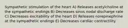 Sympathetic stimulation of the heart A) Releases acetylcholine at the sympathetic endings B) Decreases sinus nodal discharge rate C) Decreases excitability of the heart D) Releases norepinephrine at the sympathetic endings E) Decreases cardiac contractility