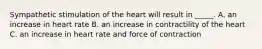 Sympathetic stimulation of the heart will result in _____. A. an increase in heart rate B. an increase in contractility of the heart C. an increase in heart rate and force of contraction