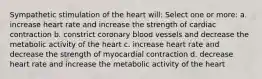 Sympathetic stimulation of the heart will: Select one or more: a. increase heart rate and increase the strength of cardiac contraction b. constrict coronary blood vessels and decrease the metabolic activity of the heart c. increase heart rate and decrease the strength of myocardial contraction d. decrease heart rate and increase the metabolic activity of the heart