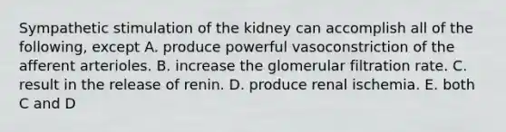 Sympathetic stimulation of the kidney can accomplish all of the following, except A. produce powerful vasoconstriction of the afferent arterioles. B. increase the glomerular filtration rate. C. result in the release of renin. D. produce renal ischemia. E. both C and D