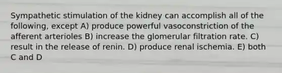 Sympathetic stimulation of the kidney can accomplish all of the following, except A) produce powerful vasoconstriction of the afferent arterioles B) increase the glomerular filtration rate. C) result in the release of renin. D) produce renal ischemia. E) both C and D