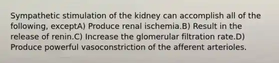 Sympathetic stimulation of the kidney can accomplish all of the following, exceptA) Produce renal ischemia.B) Result in the release of renin.C) Increase the glomerular filtration rate.D) Produce powerful vasoconstriction of the afferent arterioles.