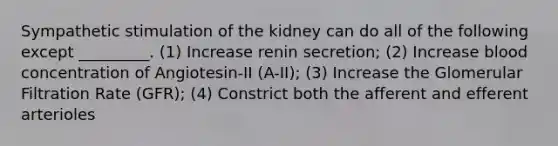 Sympathetic stimulation of the kidney can do all of the following except _________. (1) Increase renin secretion; (2) Increase blood concentration of Angiotesin-II (A-II); (3) Increase the Glomerular Filtration Rate (GFR); (4) Constrict both the afferent and efferent arterioles