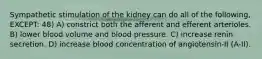 Sympathetic stimulation of the kidney can do all of the following, EXCEPT: 48) A) constrict both the afferent and efferent arterioles. B) lower blood volume and blood pressure. C) increase renin secretion. D) increase blood concentration of angiotensin-II (A-II).