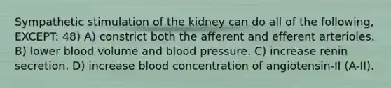 Sympathetic stimulation of the kidney can do all of the following, EXCEPT: 48) A) constrict both the afferent and efferent arterioles. B) lower blood volume and <a href='https://www.questionai.com/knowledge/kD0HacyPBr-blood-pressure' class='anchor-knowledge'>blood pressure</a>. C) increase renin secretion. D) increase blood concentration of angiotensin-II (A-II).