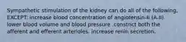 Sympathetic stimulation of the kidney can do all of the following, EXCEPT: increase blood concentration of angiotensin-II (A-II). lower blood volume and blood pressure .constrict both the afferent and efferent arterioles. increase renin secretion.