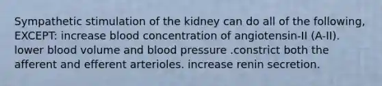 Sympathetic stimulation of the kidney can do all of the following, EXCEPT: increase blood concentration of angiotensin-II (A-II). lower blood volume and blood pressure .constrict both the afferent and efferent arterioles. increase renin secretion.