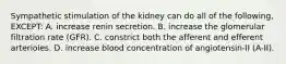 Sympathetic stimulation of the kidney can do all of the following, EXCEPT: A. increase renin secretion. B. increase the glomerular filtration rate (GFR). C. constrict both the afferent and efferent arterioles. D. increase blood concentration of angiotensin-II (A-II).