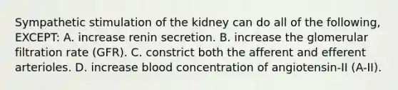 Sympathetic stimulation of the kidney can do all of the following, EXCEPT: A. increase renin secretion. B. increase the glomerular filtration rate (GFR). C. constrict both the afferent and efferent arterioles. D. increase blood concentration of angiotensin-II (A-II).