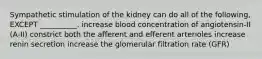 Sympathetic stimulation of the kidney can do all of the following, EXCEPT __________. increase blood concentration of angiotensin-II (A-II) constrict both the afferent and efferent arterioles increase renin secretion increase the glomerular filtration rate (GFR)