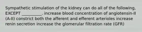 Sympathetic stimulation of the kidney can do all of the following, EXCEPT __________. increase blood concentration of angiotensin-II (A-II) constrict both the afferent and efferent arterioles increase renin secretion increase the glomerular filtration rate (GFR)