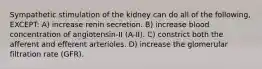 Sympathetic stimulation of the kidney can do all of the following, EXCEPT: A) increase renin secretion. B) increase blood concentration of angiotensin-II (A-II). C) constrict both the afferent and efferent arterioles. D) increase the glomerular filtration rate (GFR).