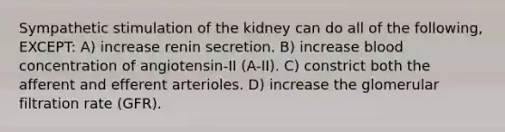 Sympathetic stimulation of the kidney can do all of the following, EXCEPT: A) increase renin secretion. B) increase blood concentration of angiotensin-II (A-II). C) constrict both the afferent and efferent arterioles. D) increase the glomerular filtration rate (GFR).