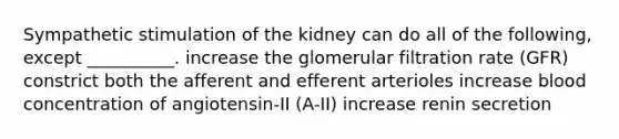 Sympathetic stimulation of the kidney can do all of the following, except __________. increase the glomerular filtration rate (GFR) constrict both the afferent and efferent arterioles increase blood concentration of angiotensin-II (A-II) increase renin secretion