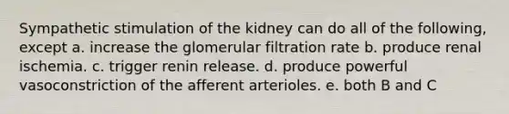 Sympathetic stimulation of the kidney can do all of the following, except a. increase the glomerular filtration rate b. produce renal ischemia. c. trigger renin release. d. produce powerful vasoconstriction of the afferent arterioles. e. both B and C