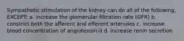 Sympathetic stimulation of the kidney can do all of the following, EXCEPT: a. increase the glomerular filtration rate (GFR) b. constrict both the afferent and efferent arterioles c. increase blood concentration of angiotensin-II d. increase renin secretion