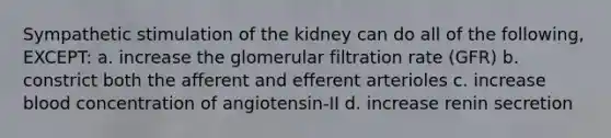 Sympathetic stimulation of the kidney can do all of the following, EXCEPT: a. increase the glomerular filtration rate (GFR) b. constrict both the afferent and efferent arterioles c. increase blood concentration of angiotensin-II d. increase renin secretion