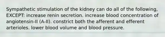 Sympathetic stimulation of the kidney can do all of the following, EXCEPT: increase renin secretion. increase blood concentration of angiotensin-II (A-II). constrict both the afferent and efferent arterioles. lower blood volume and blood pressure.