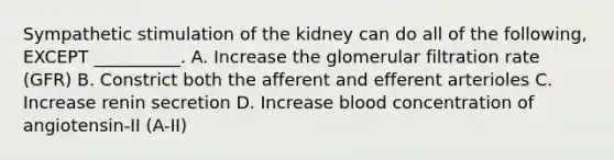 Sympathetic stimulation of the kidney can do all of the following, EXCEPT __________. A. Increase the glomerular filtration rate (GFR) B. Constrict both the afferent and efferent arterioles C. Increase renin secretion D. Increase blood concentration of angiotensin-II (A-II)